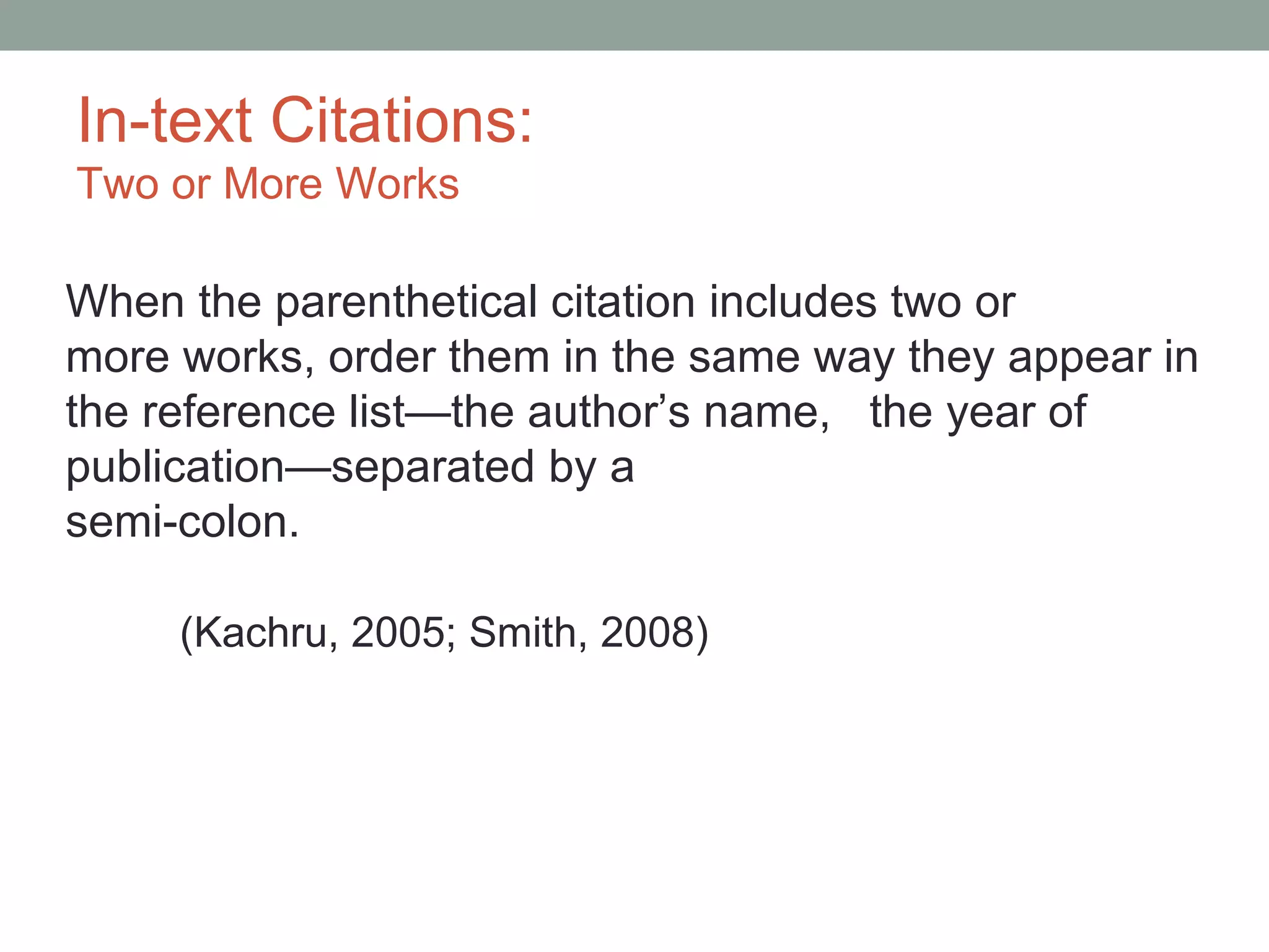 In-text Citations:
Two or More Works

When the parenthetical citation includes two or
more works, order them in the same way they appear in
the reference list—the author’s name, the year of
publication—separated by a
semi-colon.

     (Kachru, 2005; Smith, 2008)
 