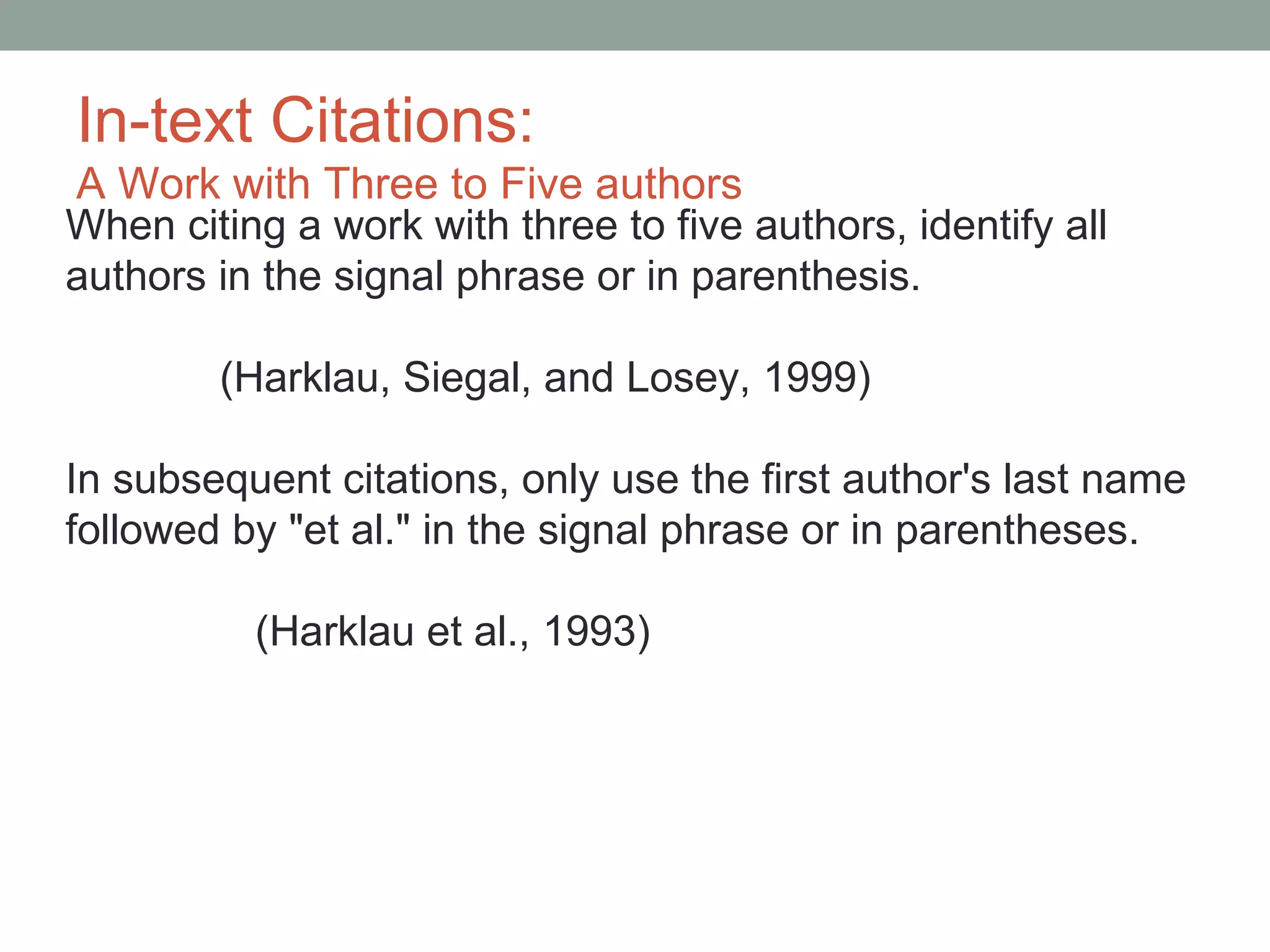 In-text Citations:
A Work with Three to Five authors
When citing a work with three to five authors, identify all
authors in the signal phrase or in parenthesis.

        (Harklau, Siegal, and Losey, 1999)

In subsequent citations, only use the first author's last name
followed by "et al." in the signal phrase or in parentheses.

          (Harklau et al., 1993)
 