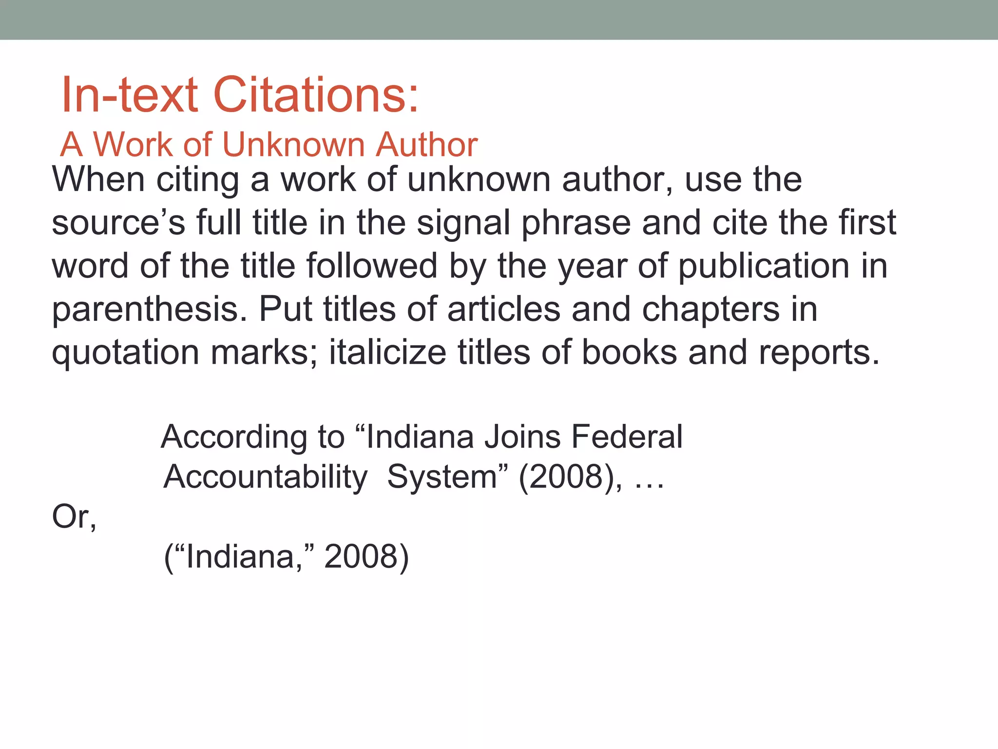 In-text Citations:
A Work of Unknown Author
When citing a work of unknown author, use the
source’s full title in the signal phrase and cite the first
word of the title followed by the year of publication in
parenthesis. Put titles of articles and chapters in
quotation marks; italicize titles of books and reports.

       According to “Indiana Joins Federal
       Accountability System” (2008), …
Or,
       (“Indiana,” 2008)
 