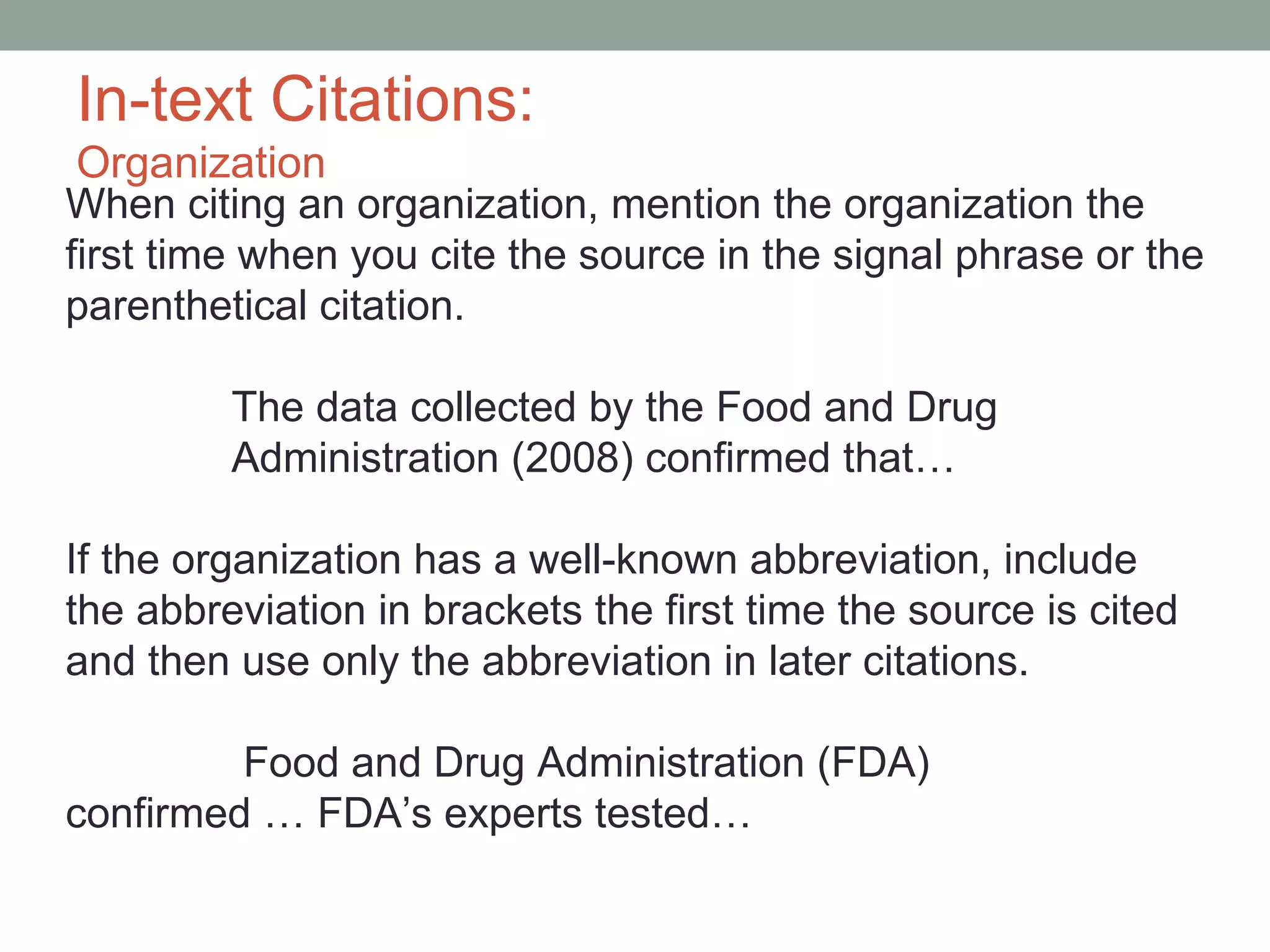 In-text Citations:
 Organization
When citing an organization, mention the organization the
first time when you cite the source in the signal phrase or the
parenthetical citation.

         The data collected by the Food and Drug
         Administration (2008) confirmed that…

If the organization has a well-known abbreviation, include
the abbreviation in brackets the first time the source is cited
and then use only the abbreviation in later citations.

         Food and Drug Administration (FDA)
confirmed … FDA’s experts tested…
 
