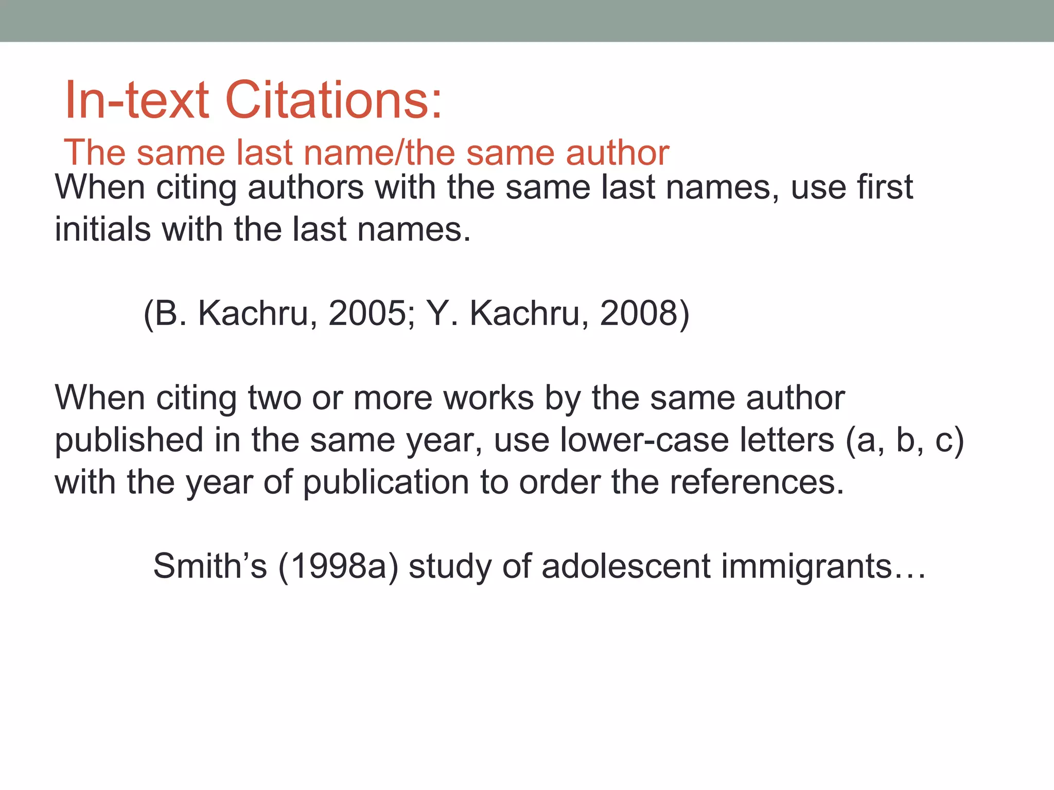 In-text Citations:
 The same last name/the same author
When citing authors with the same last names, use first
initials with the last names.

     (B. Kachru, 2005; Y. Kachru, 2008)

When citing two or more works by the same author
published in the same year, use lower-case letters (a, b, c)
with the year of publication to order the references.

      Smith’s (1998a) study of adolescent immigrants…
 