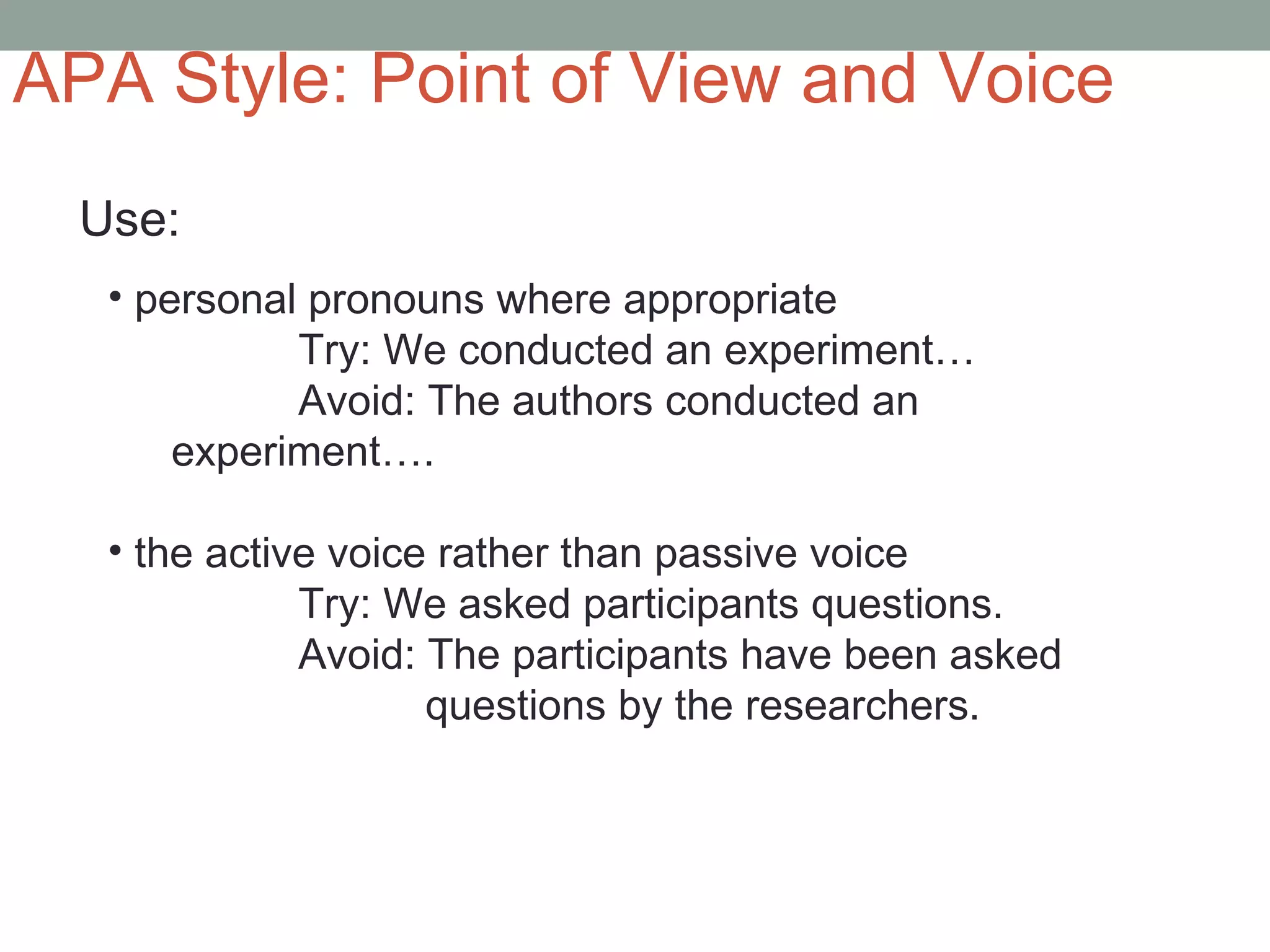 APA Style: Point of View and Voice
  Use:
   • personal pronouns where appropriate
             Try: We conducted an experiment…
             Avoid: The authors conducted an
       experiment….

   • the active voice rather than passive voice
              Try: We asked participants questions.
              Avoid: The participants have been asked
                     questions by the researchers.
 