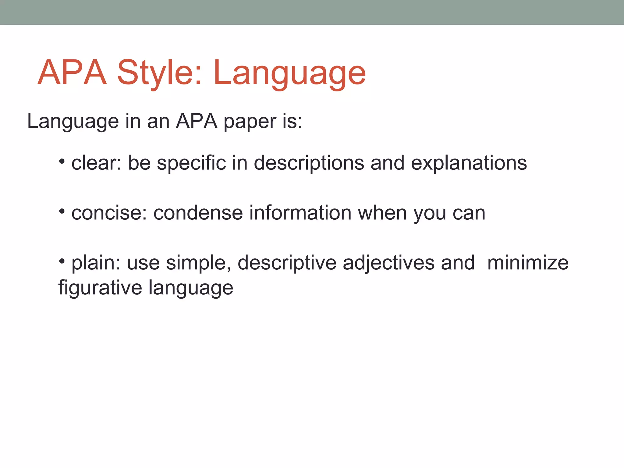 APA Style: Language
Language in an APA paper is:
   • clear: be specific in descriptions and explanations

   • concise: condense information when you can

   • plain: use simple, descriptive adjectives and minimize
   figurative language
 