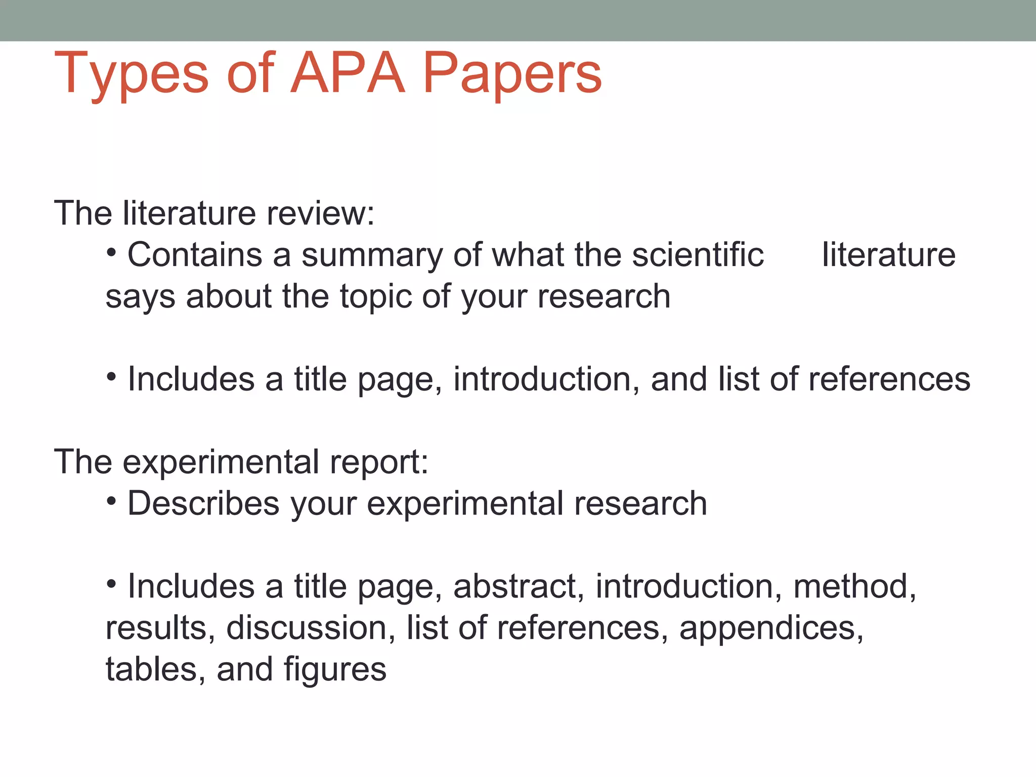 Types of APA Papers

The literature review:
   • Contains a summary of what the scientific       literature
   says about the topic of your research

   • Includes a title page, introduction, and list of references

The experimental report:
   • Describes your experimental research

   • Includes a title page, abstract, introduction, method,
   results, discussion, list of references, appendices,
   tables, and figures
 
