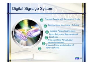 Digital Signage System
26
Promote Events with Automated Feeds
Communicate Your Library Policies
Increase Patron Involvement
Direct Patrons to Resources and 
Locations
Announce New Arrivals and 
Recommendations
Show real‐time statistic data of 
library services
 