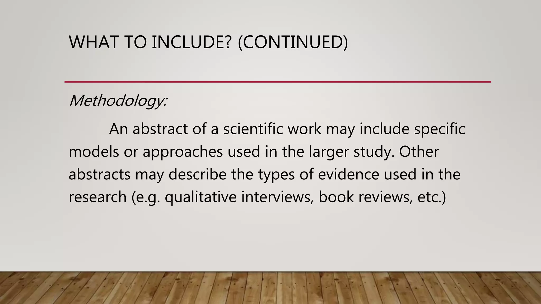 WHAT TO INCLUDE? (CONTINUED)
Methodology:
An abstract of a scientific work may include specific
models or approaches used in the larger study. Other
abstracts may describe the types of evidence used in the
research (e.g. qualitative interviews, book reviews, etc.)
 