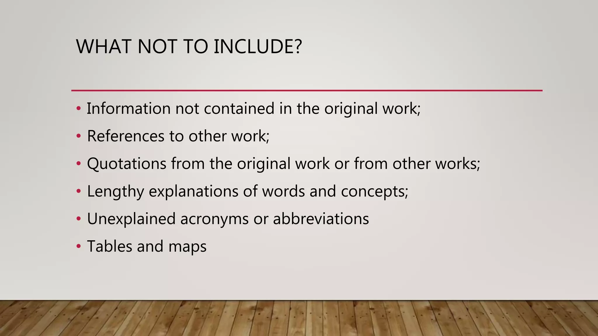 WHAT NOT TO INCLUDE?
• Information not contained in the original work;
• References to other work;
• Quotations from the original work or from other works;
• Lengthy explanations of words and concepts;
• Unexplained acronyms or abbreviations
• Tables and maps
 