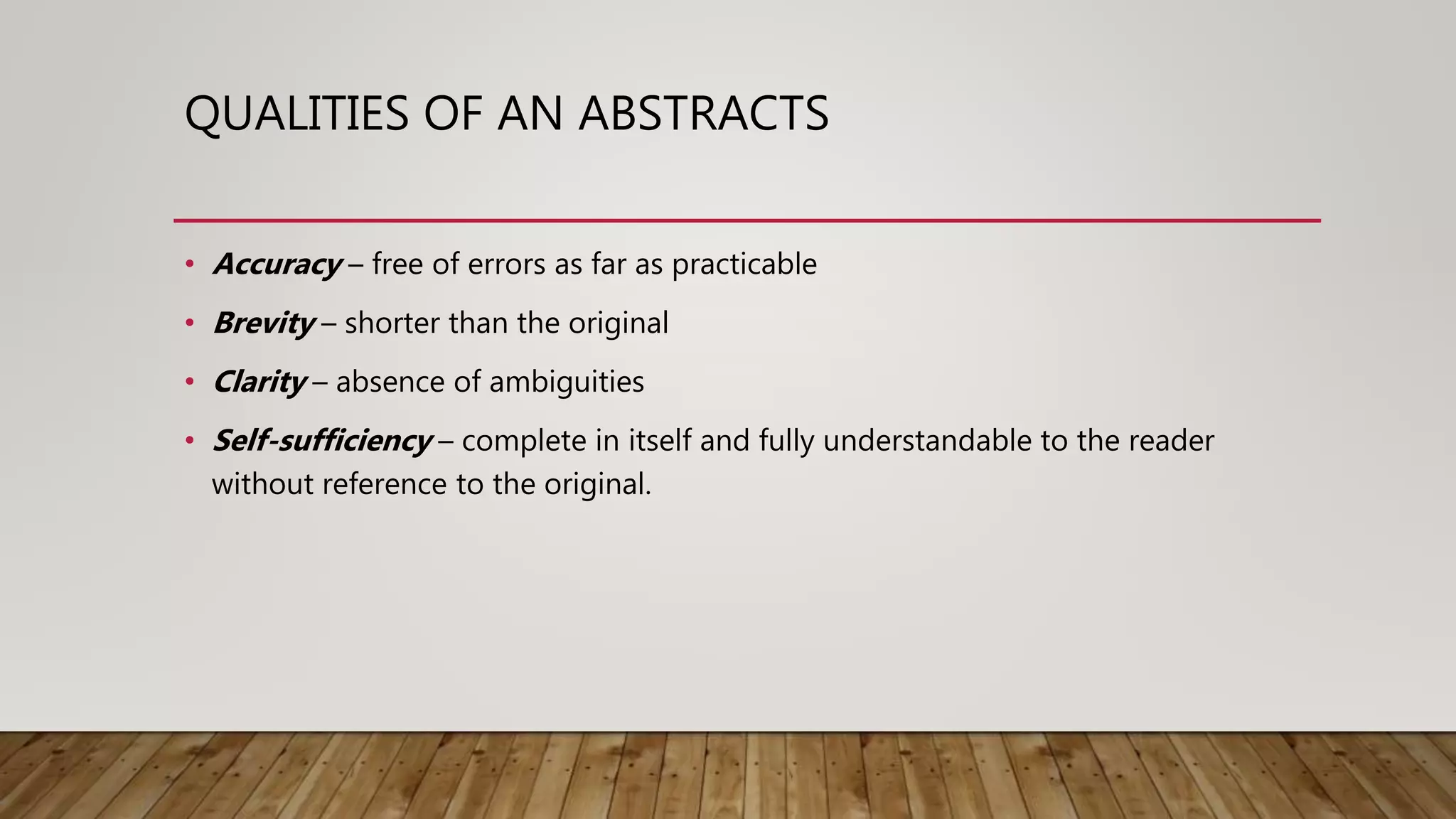 QUALITIES OF AN ABSTRACTS
• Accuracy – free of errors as far as practicable
• Brevity – shorter than the original
• Clarity – absence of ambiguities
• Self-sufficiency – complete in itself and fully understandable to the reader
without reference to the original.
 