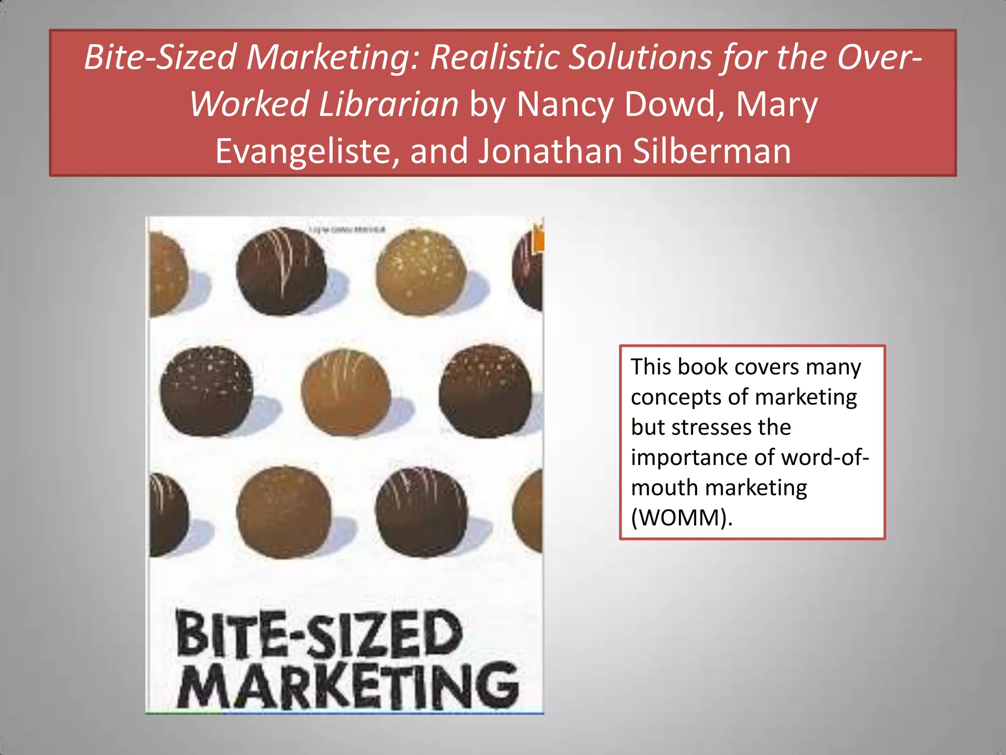 Bite-Sized Marketing: Realistic Solutions for the Over-Worked Librarian by Nancy Dowd, Mary Evangeliste, and Jonathan SilbermanThis book covers many concepts of marketing but stresses the importance of word-of-mouth marketing (WOMM).