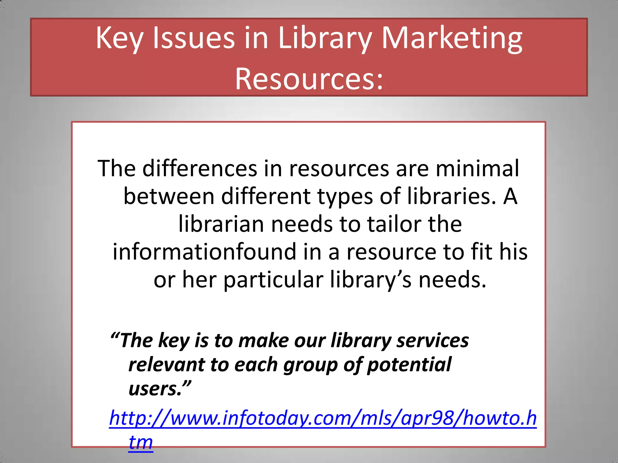 Key Issues in Library Marketing Resources:The differences in resources are minimal between different types of libraries. A librarian needs to tailor the informationfound in a resource to fit his or her particular library’s needs.“The key is to make our library services relevant to each group of potential users.”                                                          http://www.infotoday.com/mls/apr98/howto.htm