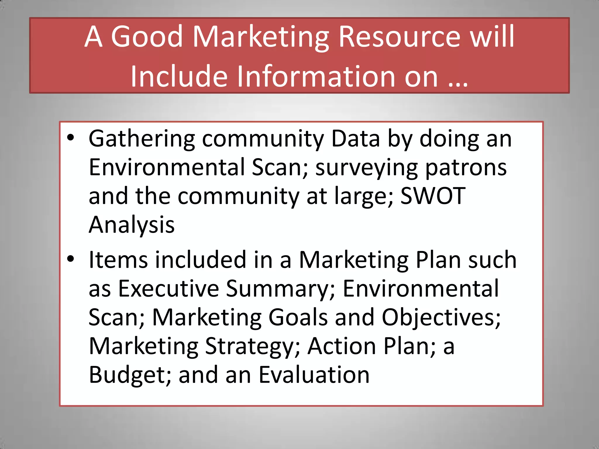A Good Marketing Resource will Include Information on …Gathering community Data by doing an Environmental Scan; surveying patrons and the community at large; SWOT AnalysisItems included in a Marketing Plan such as Executive Summary; Environmental Scan; Marketing Goals and Objectives; Marketing Strategy; Action Plan; a Budget; and an Evaluation