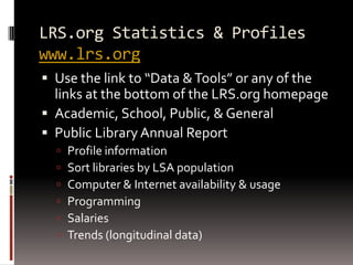 LRS.org Statistics & Profiles
www.lrs.org
 Use the link to “Data & Tools” or any of the
  links at the bottom of the LRS.org homepage
 Academic, School, Public, & General
 Public Library Annual Report
     Profile information
     Sort libraries by LSA population
     Computer & Internet availability & usage
     Programming
     Salaries
     Trends (longitudinal data)
 