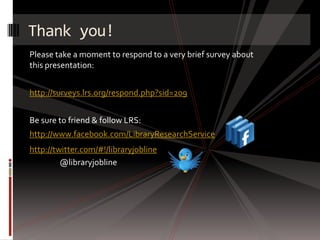Thank you!
Please take a moment to respond to a very brief survey about
this presentation:


http://surveys.lrs.org/respond.php?sid=209


Be sure to friend & follow LRS:
http://www.facebook.com/LibraryResearchService
http://twitter.com/#!/libraryjobline
         @libraryjobline
 