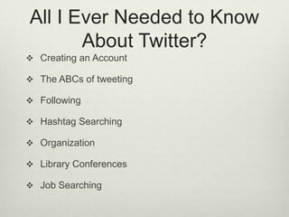 All I Ever Needed to Know About Twitter?Creating an AccountThe ABCs of tweetingFollowing Hashtag SearchingOrganizationLibrary ConferencesJob Searching