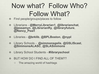Now what?  Follow Who? Follow What?Find people/groups/places to followLibrarians - @MerryLibrarian1, @librarianchat, @jessamyn, @LibrarianRy, @libraryfuture, @Nancy_PearlLibraries - @brklib, @BPLBoston, @nyplLibrary Schools -  @simmonsgslis, @GSLIScast, @SimmonsALASC, @SLASimmonsLibrary School Students - #libraryschoolBUT HOW DO I FIND ALL OF THEM??The amazing world of hashtags