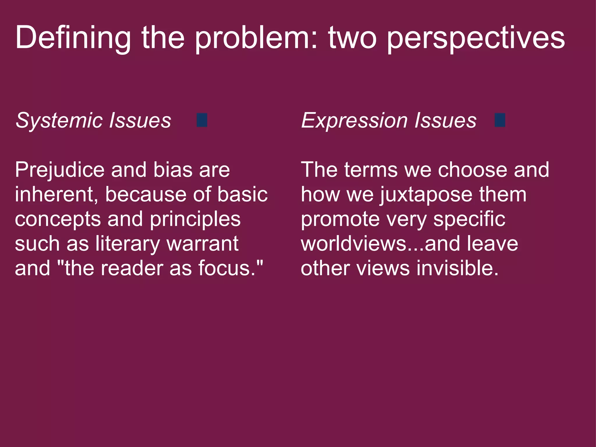Defining the problem: two perspectives   Systemic Issues   Prejudice and bias are inherent, because of basic concepts and principles such as literary warrant and "the reader as focus."  Expression Issues   The terms we choose and how we juxtapose them promote very specific worldviews...and leave other views invisible. 