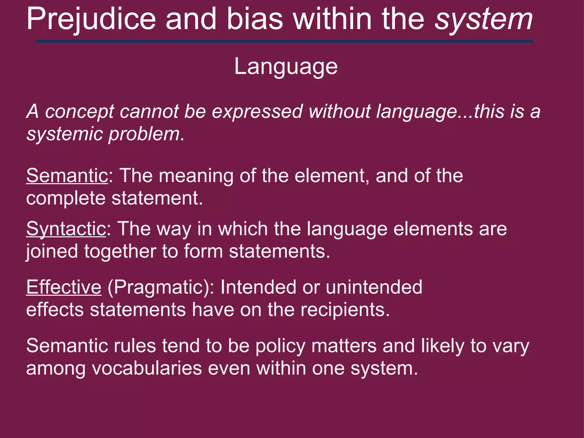 Prejudice and bias within the  system     Language Semantic : The meaning of the element, and of the complete statement. Syntactic : The way in which the language elements are joined together to form statements. Effective  (Pragmatic): Intended or unintended effects statements have on the recipients. Semantic rules tend to be policy matters and likely to vary among vocabularies even within one system. A concept cannot be expressed without language...this is a systemic problem . 