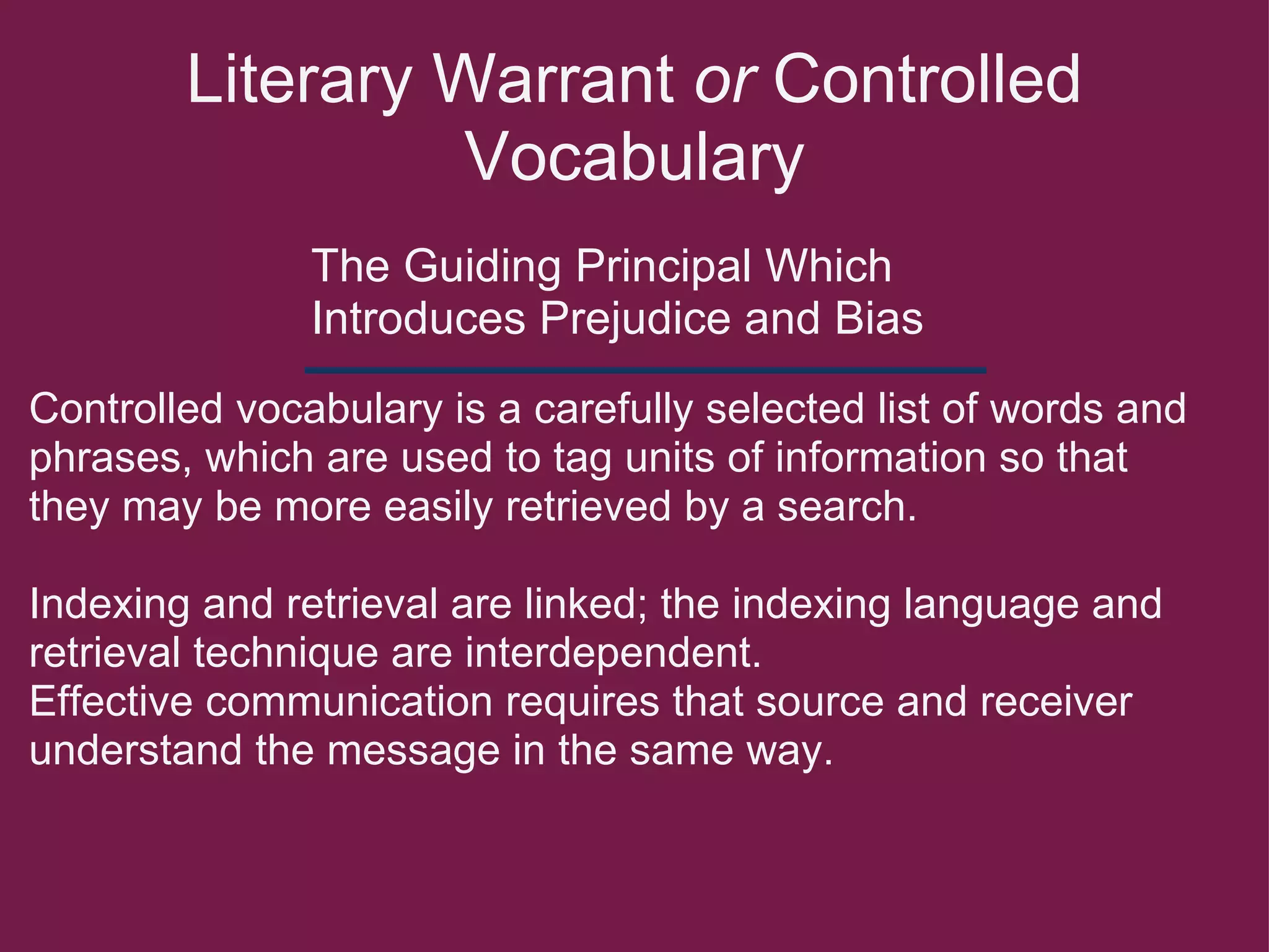 Literary Warrant  or  Controlled Vocabulary The Guiding Principal Which Introduces Prejudice and Bias  Controlled vocabulary is a carefully selected list of words and phrases, which are used to tag units of information so that they may be more easily retrieved by a search.   Indexing and retrieval are linked; the indexing language and retrieval technique are interdependent. Effective communication requires that source and receiver understand the message in the same way. 