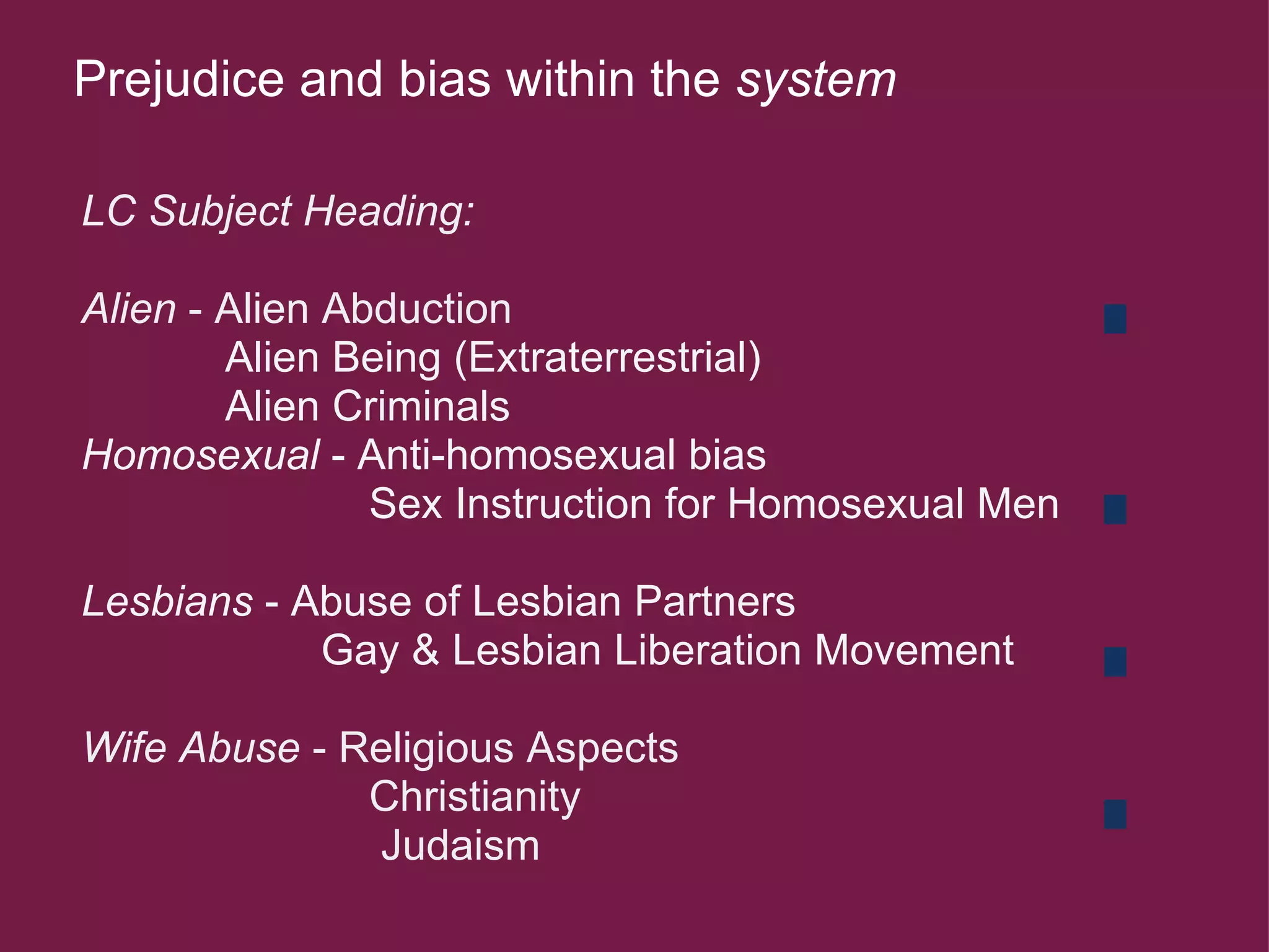 Prejudice and bias within the  system   LC Subject Heading:   Alien  - Alien Abduction               Alien Being (Extraterrestrial)              Alien Criminals   Homosexual  - Anti-homosexual bias                          Sex Instruction for Homosexual Men   Lesbians  - Abuse of Lesbian Partners                      Gay & Lesbian Liberation Movement       Wife Abuse  - Religious Aspects                          Christianity                           Judaism  