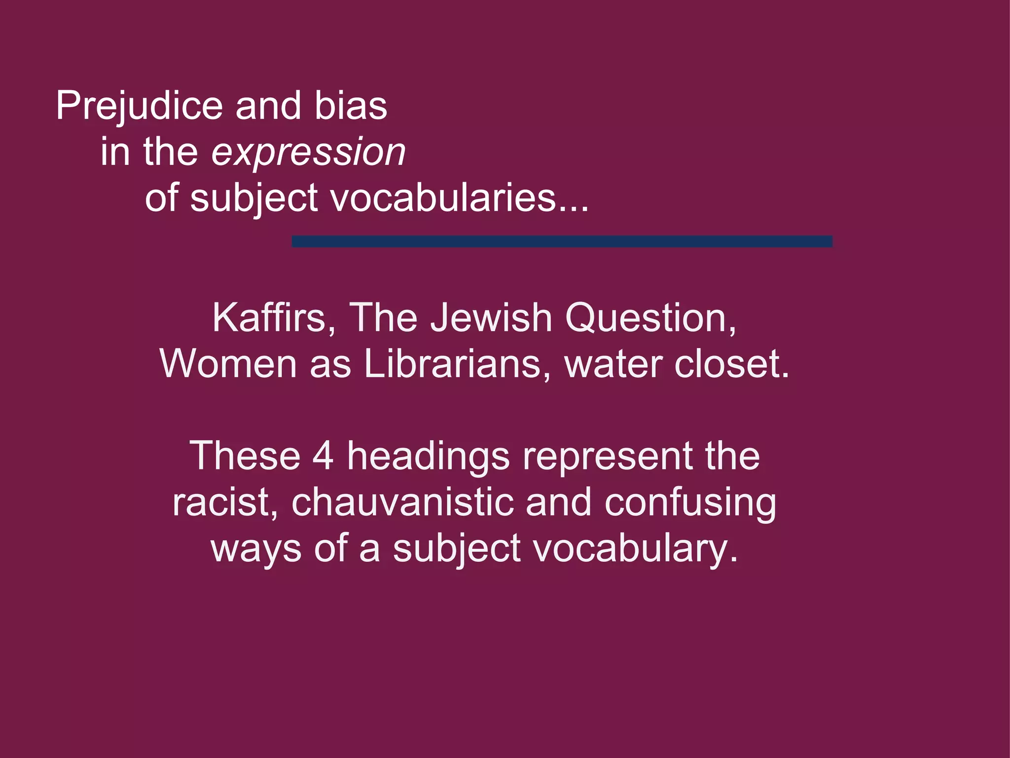 Kaffirs, The Jewish Question, Women as Librarians, water closet.          These 4 headings represent the racist, chauvanistic and confusing ways of a subject vocabulary.     Prejudice and bias       in the  expression            of subject vocabularies... 