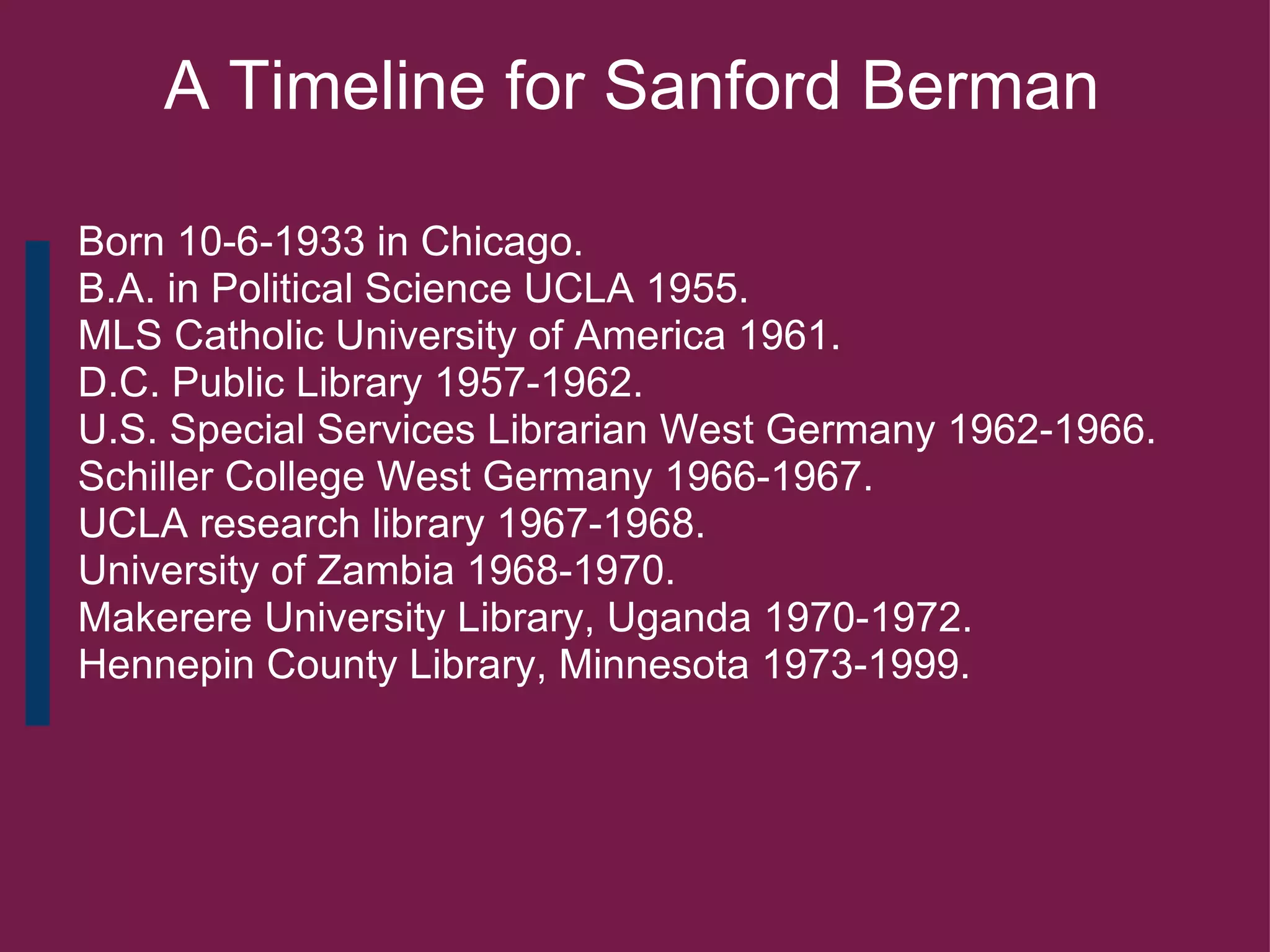         A Timeline for Sanford Berman           Born 10-6-1933 in Chicago.     B.A. in Political Science UCLA 1955.     MLS Catholic University of America 1961.     D.C. Public Library 1957-1962.     U.S. Special Services Librarian West Germany 1962-1966.     Schiller College West Germany 1966-1967.     UCLA research library 1967-1968.     University of Zambia 1968-1970.     Makerere University Library, Uganda 1970-1972.      Hennepin County Library, Minnesota 1973-1999.     