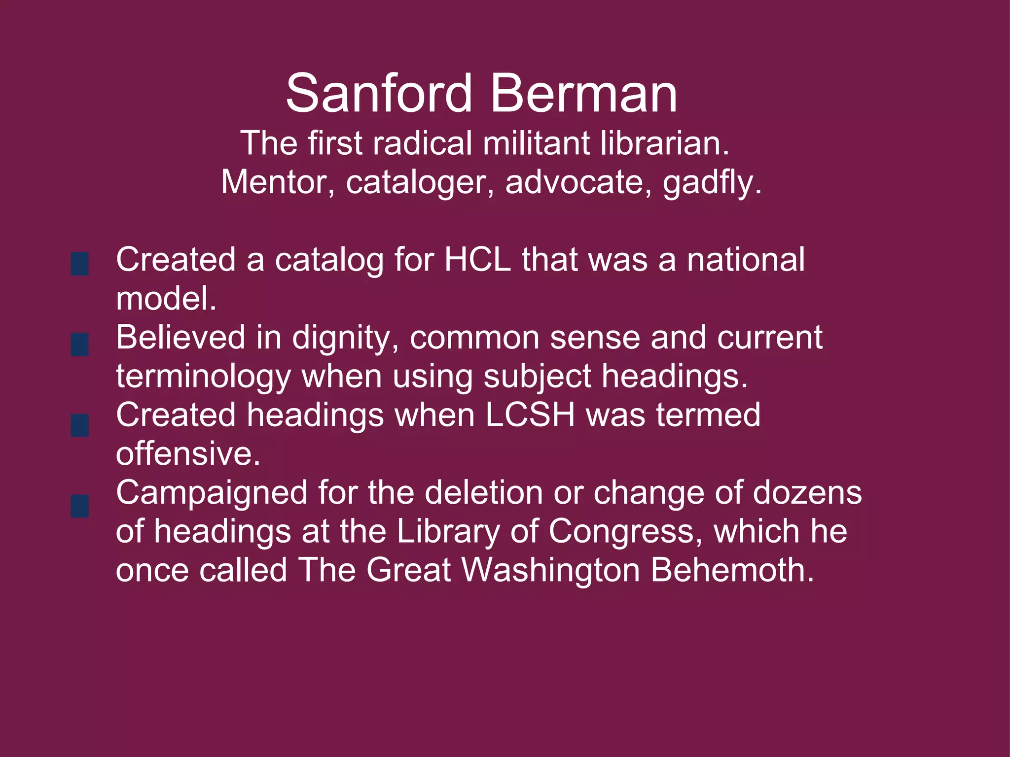               Sanford Berman               The first radical militant librarian.               Mentor, cataloger, advocate, gadfly.   Created a catalog for HCL that was a national model. Believed in dignity, common sense and current terminology when using subject headings. Created headings when LCSH was termed offensive.   Campaigned for the deletion or change of dozens of headings at the Library of Congress, which he once called The Great Washington Behemoth.       