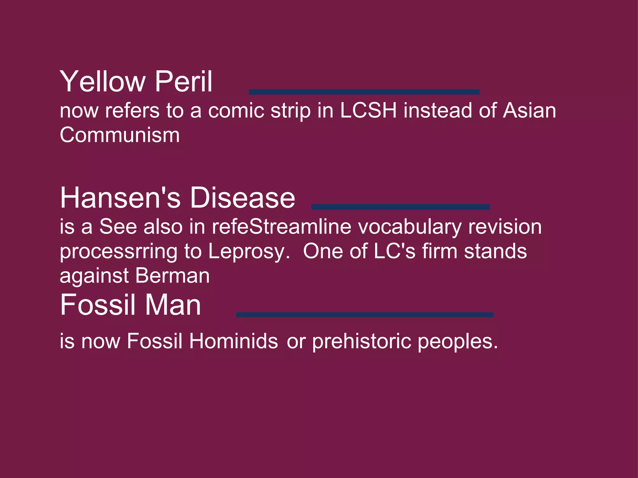 Yellow Peril  now refers to a comic strip in LCSH instead of Asian Communism   Hansen's Disease   is a See also in refeStreamline vocabulary revision processrring to Leprosy.  One of LC's firm stands against Berman Fossil Man  is now Fossil Hominids   or prehistoric peoples.         