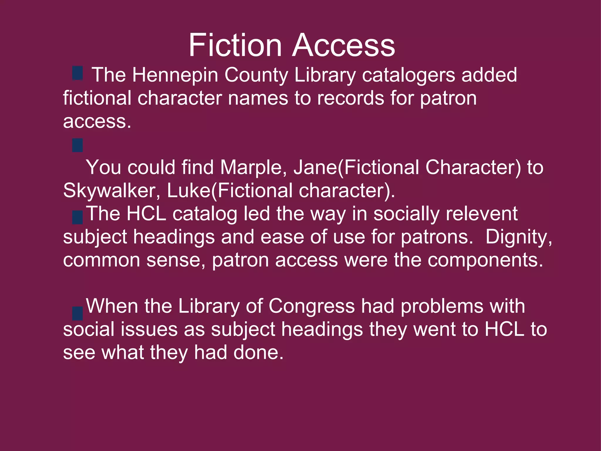                Fiction Access       The Hennepin County Library catalogers added fictional character names to records for patron access.         You could find Marple, Jane(Fictional Character) to Skywalker, Luke(Fictional character).      The HCL catalog led the way in socially relevent subject headings and ease of use for patrons.  Dignity, common sense, patron access were the components.          When the Library of Congress had problems with social issues as subject headings they went to HCL to see what they had done.  