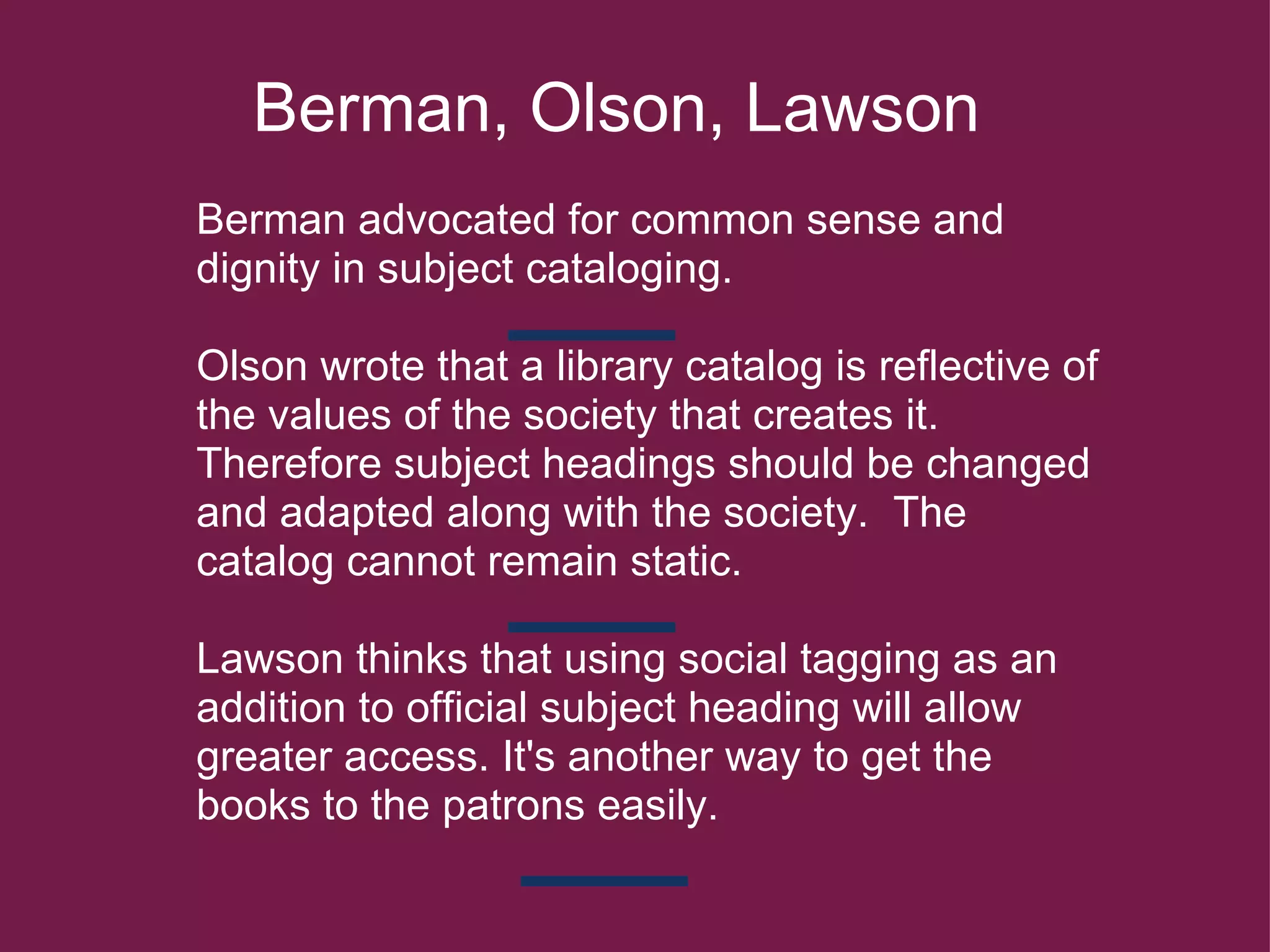     Berman, Olson, Lawson   Berman advocated for common sense and dignity in subject cataloging.     Olson wrote that a library catalog is reflective of the values of the society that creates it. Therefore subject headings should be changed and adapted along with the society.  The catalog cannot remain static. Lawson thinks that using social tagging as an addition to official subject heading will allow     greater access. It's another way to get the books to the patrons easily.     
