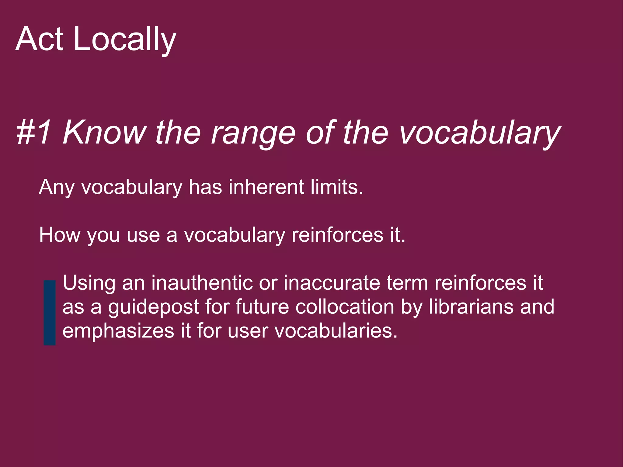 Act Locally   #1 Know the range of the vocabulary        Any vocabulary has inherent limits.        How you use a vocabulary reinforces it.            Using an inauthentic or inaccurate term reinforces it          as a guidepost for future collocation by librarians and          emphasizes it for user vocabularies.        