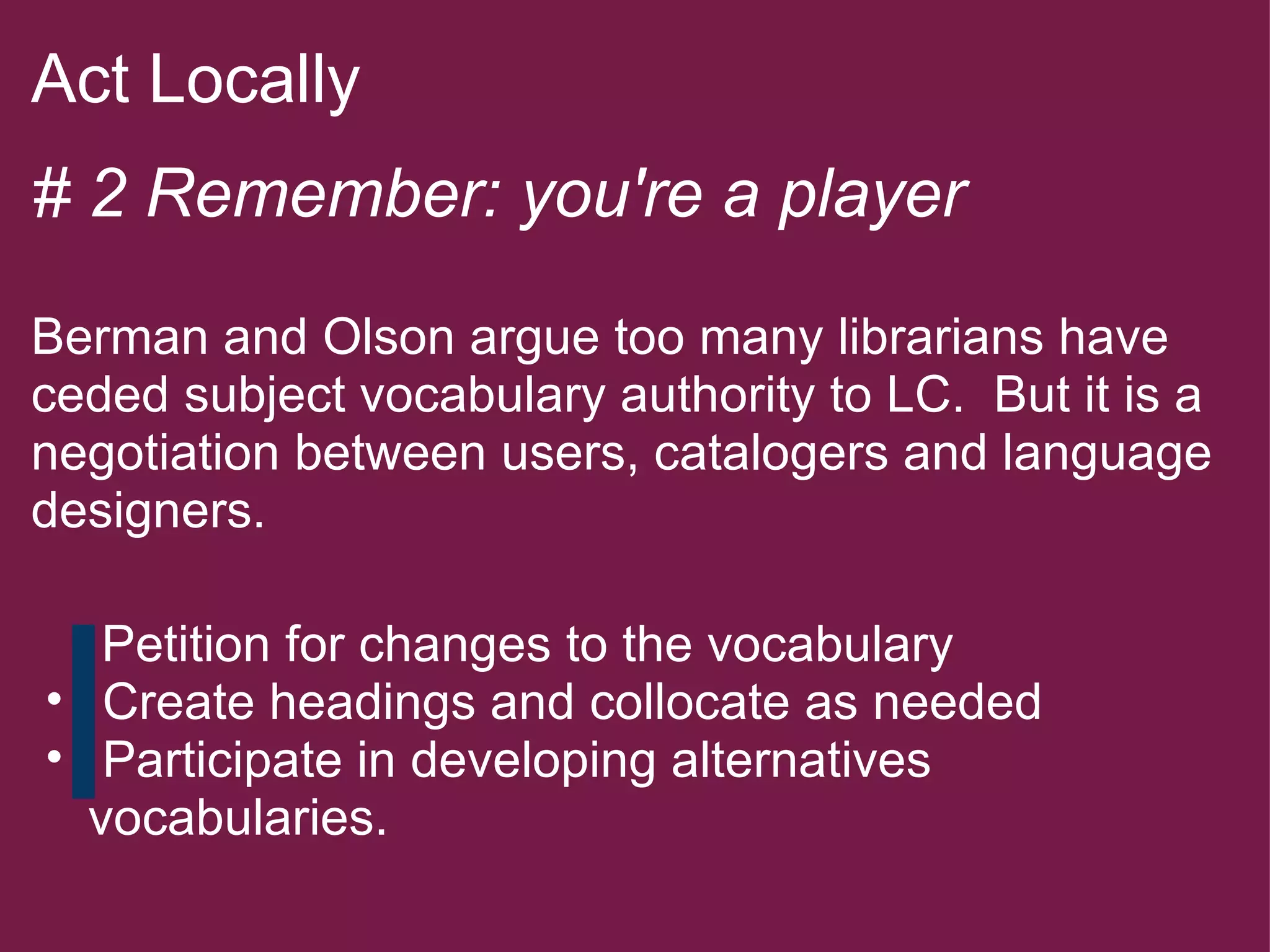 Act Locally   # 2 Remember: you're a player   Berman and Olson argue too many librarians have ceded subject vocabulary authority to LC.  But it is a negotiation between users, catalogers and language designers.          Petition for changes to the vocabulary   Create headings and collocate as needed   Participate in developing alternatives vocabularies. 