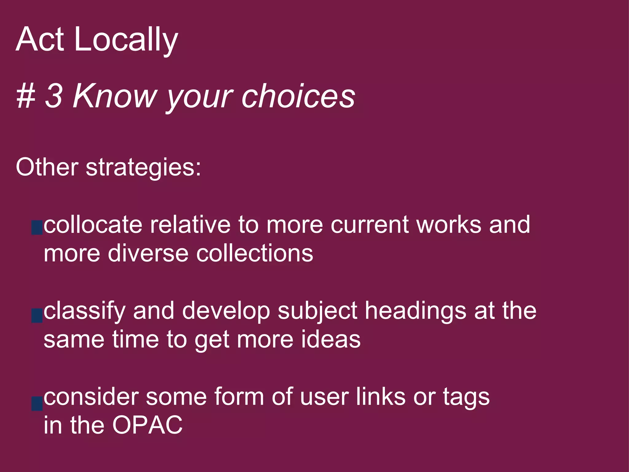 Act Locally   # 3 Know your choices   Other strategies:        collocate relative to more current works and       more diverse collections        classify and develop subject headings at the       same time to get more ideas        consider some form of user links or tags      in the OPAC     