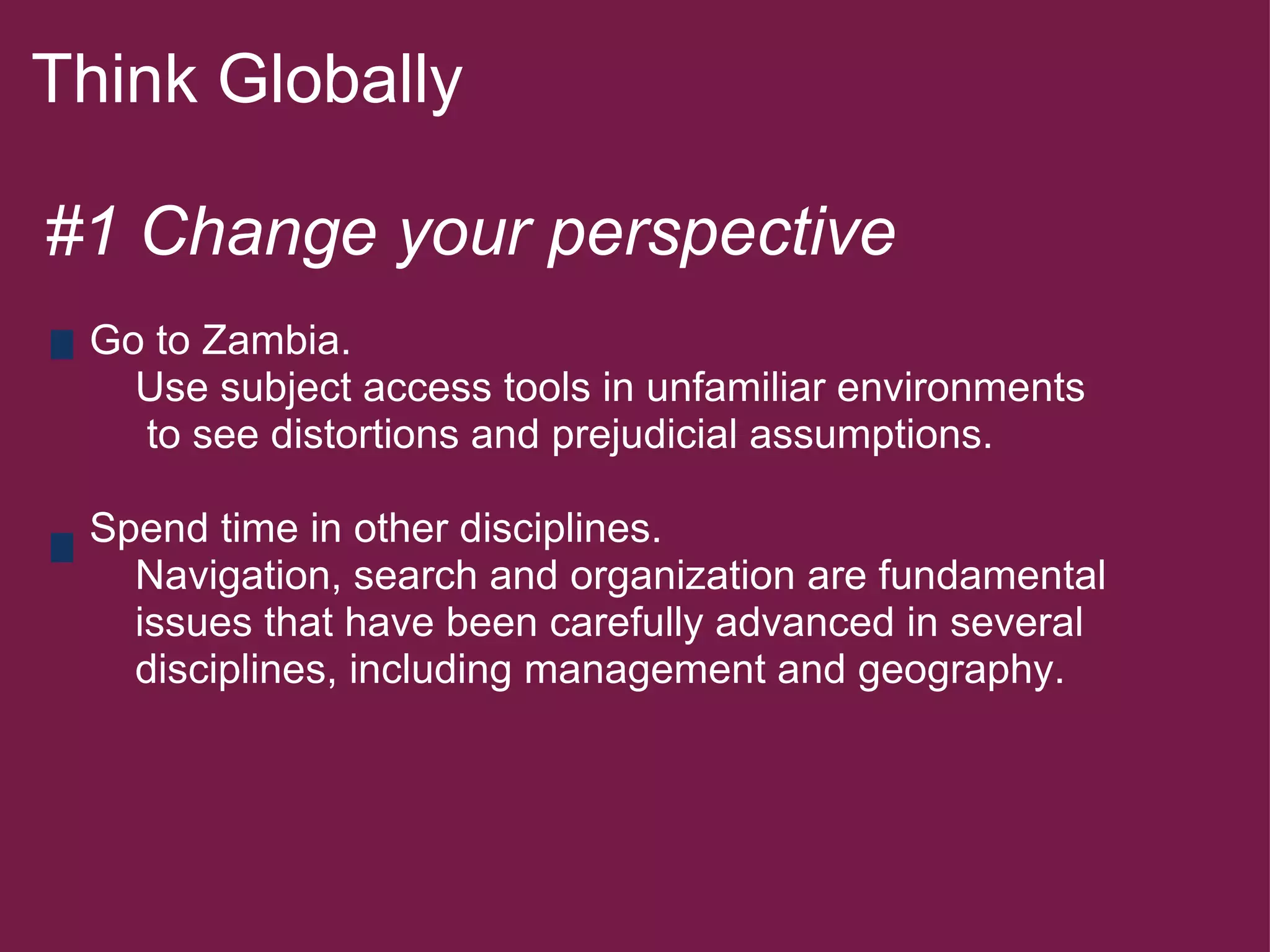 Think Globally  #1 Change your perspective        Go to Zambia.            Use subject access tools in unfamiliar environments            to see distortions and prejudicial assumptions.        Spend time in other disciplines.            Navigation, search and organization are fundamental          issues that have been carefully advanced in several          disciplines, including management and geography.         