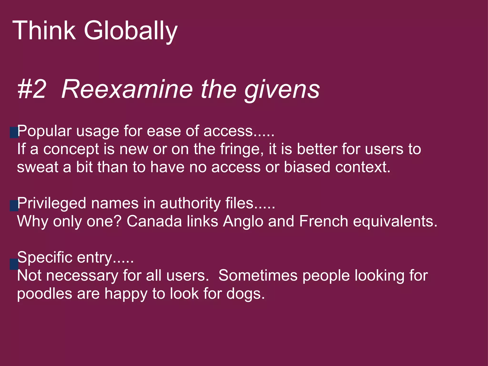 Think Globally  #2  Reexamine the givens   Popular usage for ease of access..... If a concept is new or on the fringe, it is better for users to sweat a bit than to have no access or biased context.   Privileged names in authority files..... Why only one? Canada links Anglo and French equivalents.   Specific entry..... Not necessary for all users.  Sometimes people looking for poodles are happy to look for dogs.           