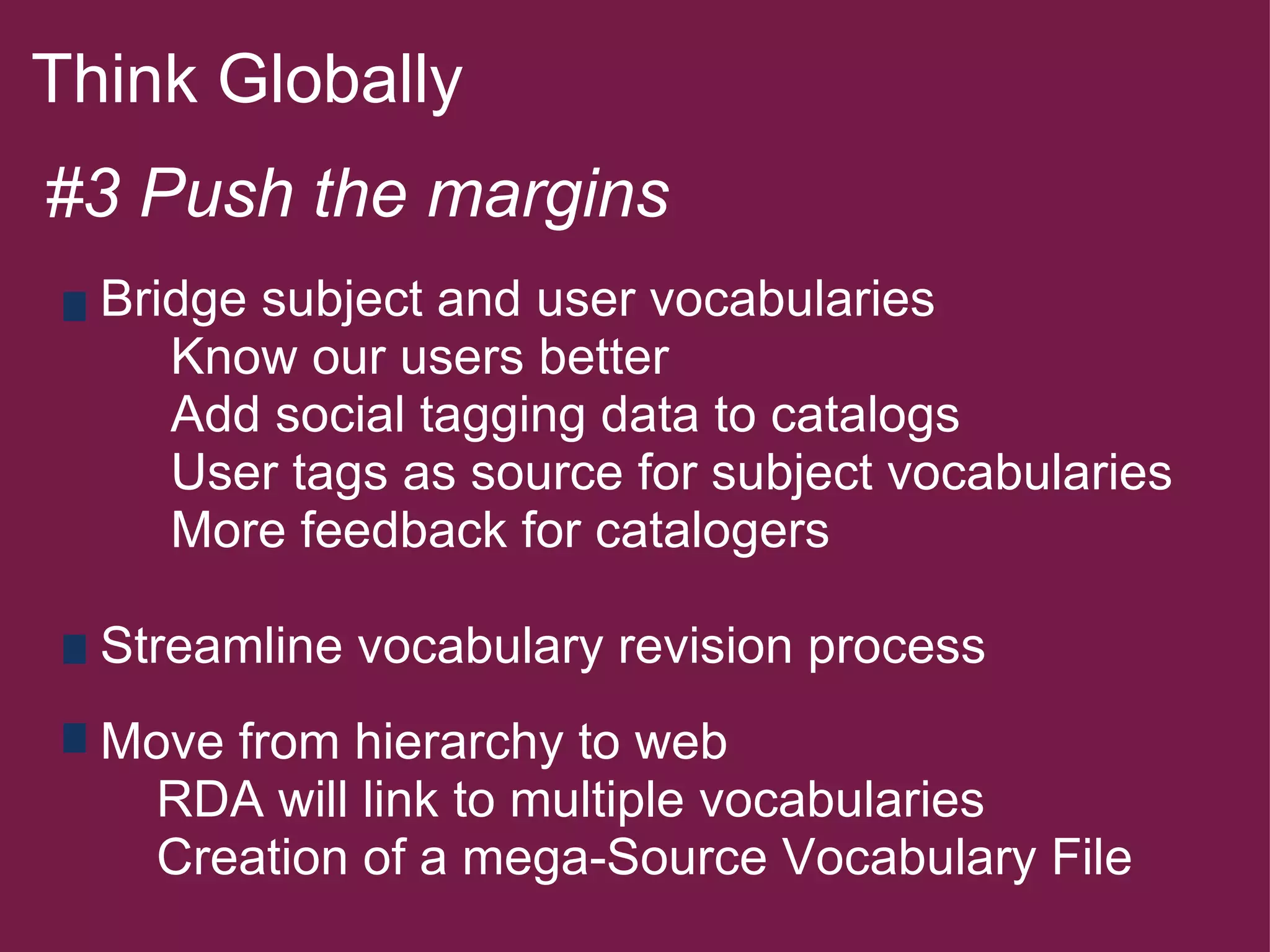 Think Globally  #3 Push the margins          Bridge subject and user vocabularies           Know our users better           Add social tagging data to catalogs           User tags as source for subject vocabularies           More feedback for catalogers        Streamline vocabulary revision process        Move from hierarchy to web          RDA will link to multiple vocabularies          Creation of a mega-Source Vocabulary File             