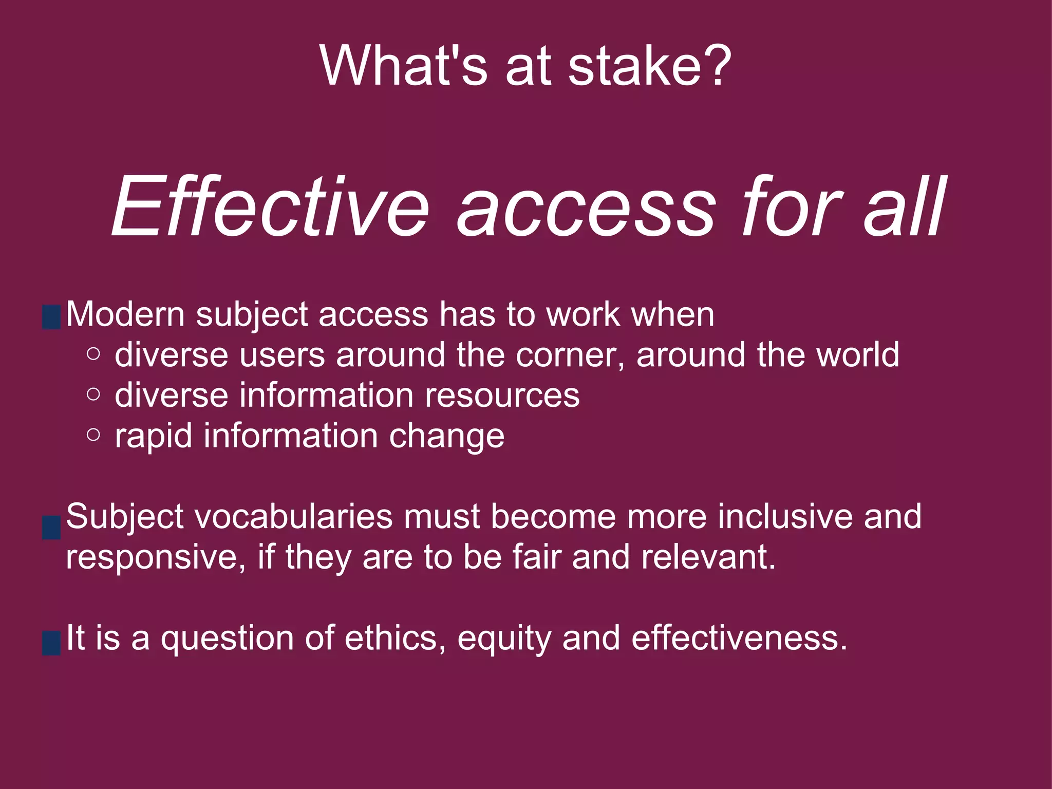 What's at stake?   Effective access for all        Modern subject access has to work when diverse users around the corner, around the world diverse information resources              rapid information change        Subject vocabularies must become more inclusive and      responsive, if they are to be fair and relevant.           It is a question of ethics, equity and effectiveness.   