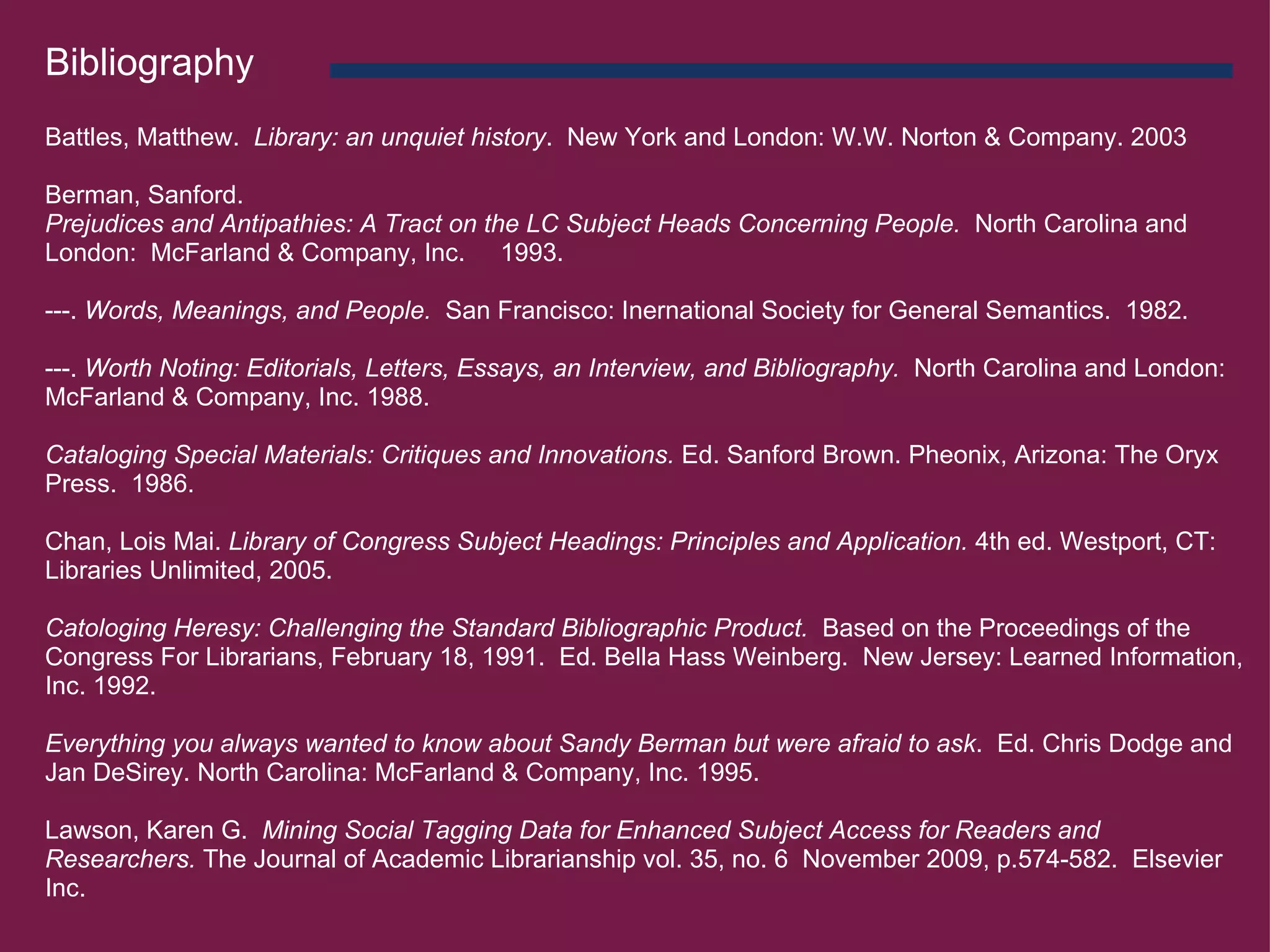 Bibliography   Battles, Matthew.   Library: an unquiet history .  New York and London: W.W. Norton & Company. 2003   Berman, Sanford.     Prejudices and Antipathies: A Tract on the LC Subject Heads Concerning People.   North Carolina and London:  McFarland & Company, Inc.     1993.   ---.  Words, Meanings, and People.   San Francisco: Inernational Society for General Semantics.  1982.   ---.  Worth Noting: Editorials, Letters, Essays, an Interview, and Bibliography.   North Carolina and London: McFarland & Company, Inc. 1988.   Cataloging Special Materials: Critiques and Innovations.  Ed. Sanford Brown. Pheonix, Arizona: The Oryx Press.  1986.   Chan, Lois Mai.  Library of Congress Subject Headings: Principles and Application.  4th ed. Westport, CT: Libraries Unlimited, 2005.   Catologing Heresy: Challenging the Standard Bibliographic Product.   Based on the Proceedings of the Congress For Librarians, February 18, 1991.  Ed. Bella Hass Weinberg.  New Jersey: Learned Information, Inc. 1992.   Everything you always wanted to know about Sandy Berman but were afraid to ask .  Ed. Chris Dodge and Jan DeSirey. North Carolina: McFarland & Company, Inc. 1995.   Lawson, Karen G.   Mining Social Tagging Data for Enhanced Subject Access for Readers and Researchers.  The Journal of Academic Librarianship vol. 35, no. 6  November 2009, p.574-582.  Elsevier Inc.   