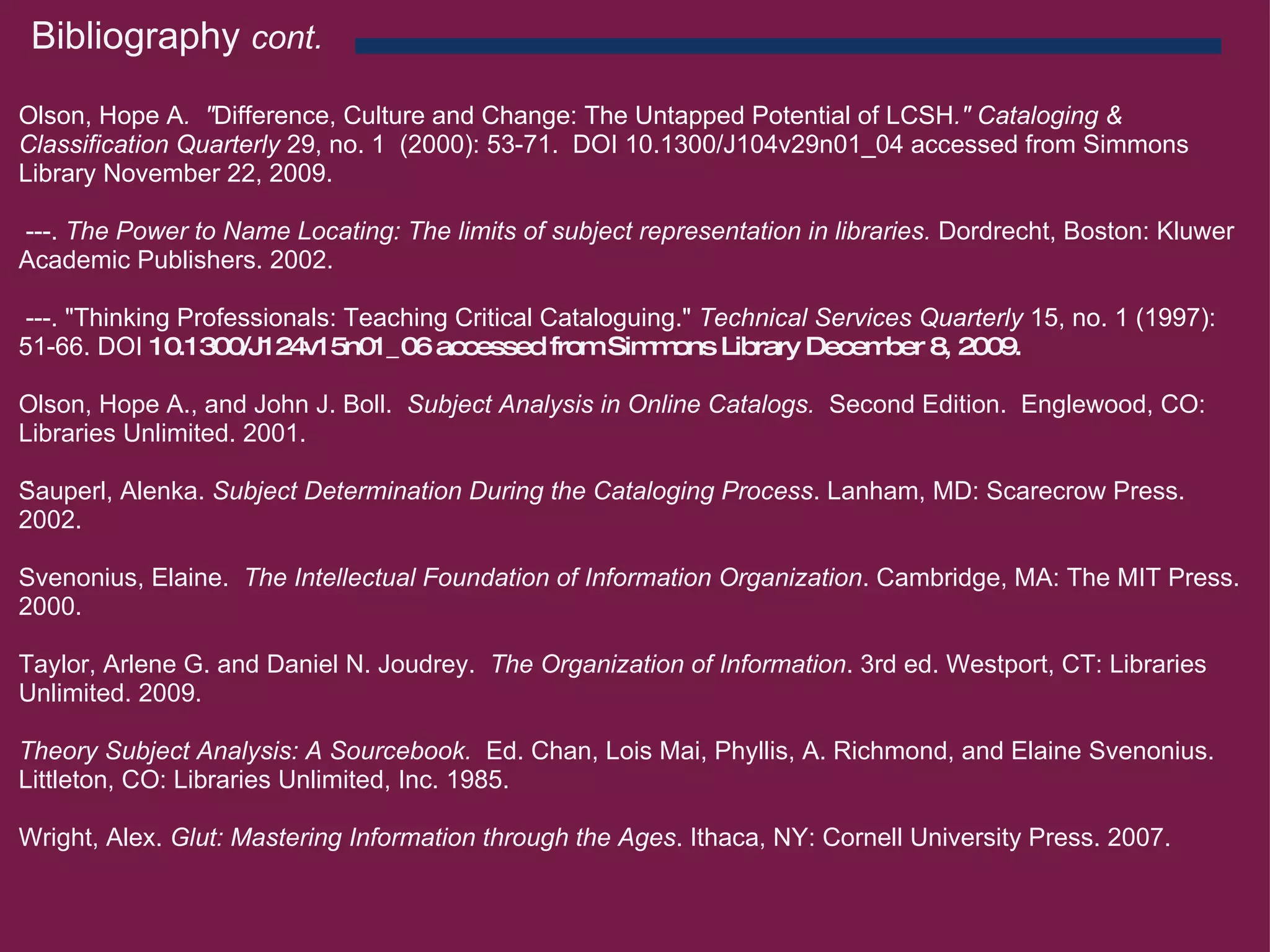 Bibliography  cont.   Olson, Hope A .  " Difference, Culture and Change: The Untapped Potential of LCSH ." Cataloging & Classification Quarterly  29, no. 1  (2000): 53-71.  DOI 10.1300/J104v29n01_04 accessed from Simmons Library November 22, 2009.     ---.  The Power to Name Locating: The limits of subject representation in libraries.  Dordrecht, Boston: Kluwer Academic Publishers. 2002.     ---. " Thinking Professionals: Teaching Critical Cataloguing."  Technical Services Quarterly  15, no. 1 (1997): 51-66. DOI  10.1300/J124v15n01_06 accessed from Simmons Library December 8, 2009.    Olson, Hope A., and John J. Boll.   Subject Analysis in Online Catalogs.   Second Edition.  Englewood, CO: Libraries Unlimited. 2001.   Šauperl, Alenka.  Subject Determination During the Cataloging Process . Lanham, MD: Scarecrow Press. 2002.   Svenonius, Elaine.   The Intellectual Foundation of Information Organization . Cambridge, MA: The MIT Press. 2000.   Taylor, Arlene G. and Daniel N. Joudrey.   The Organization of Information . 3rd ed. Westport, CT: Libraries Unlimited. 2009.   Theory Subject Analysis: A Sourcebook.   Ed. Chan, Lois Mai, Phyllis, A. Richmond, and Elaine Svenonius.  Littleton, CO: Libraries Unlimited, Inc. 1985.   Wright, Alex.  Glut: Mastering Information through the Ages . Ithaca, NY: Cornell University Press. 2007.      