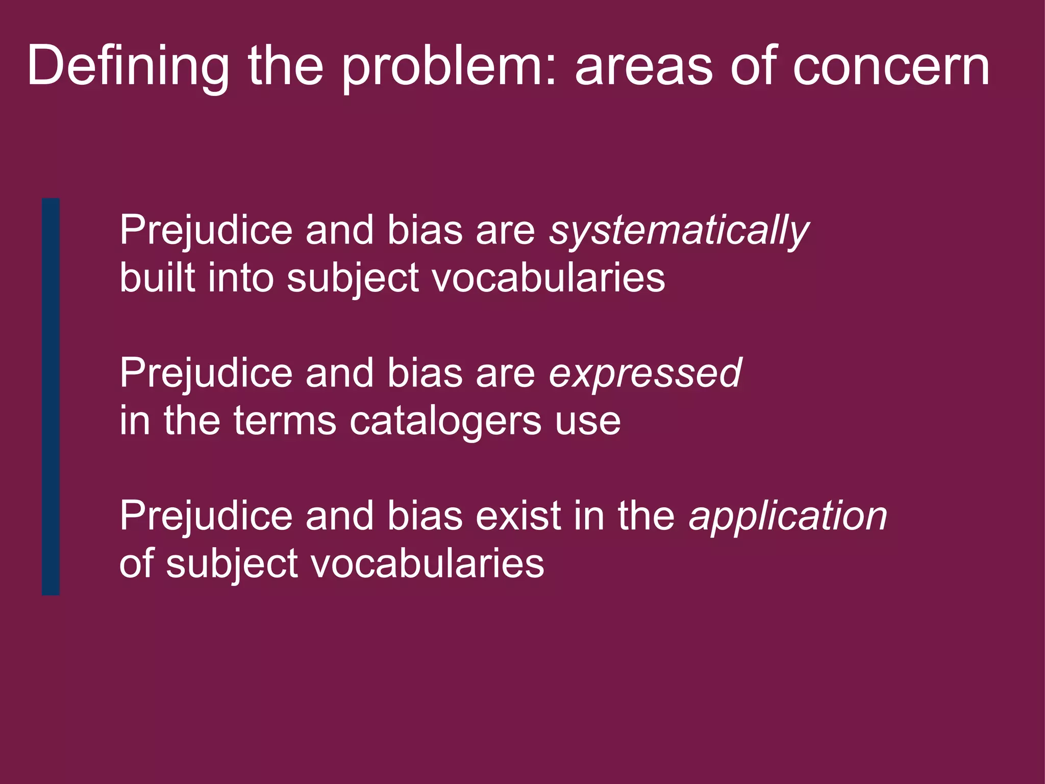 Defining the problem: areas of concern        Prejudice and bias are  systematically        built into subject vocabularies         Prejudice and bias are  expressed        in the terms catalogers use        Prejudice and bias exist in the  application        of subject vocabularies   