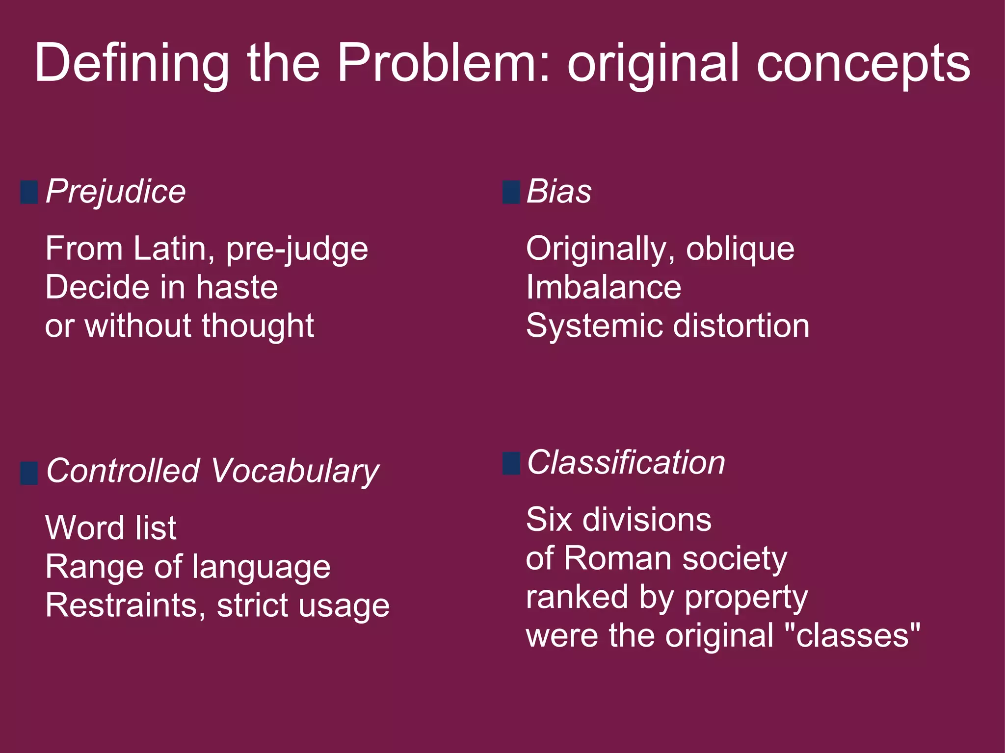 Defining the Problem: original concepts Prejudice   From Latin, pre-judge Decide in haste  or without thought   Bias   Originally, oblique Imbalance Systemic distortion   Controlled Vocabulary   Word list Range of language Restraints, strict usage Classification   Six divisions  of Roman society ranked by property were the original "classes" 