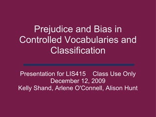 Prejudice and Bias in Controlled Vocabularies and Classification Presentation for LIS415    Class Use Only December 12, 2009 Kelly Shand, Arlene O'Connell, Alison Hunt 