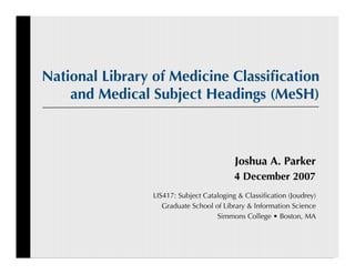 National Library of Medicine Classiﬁcation
    and Medical Subject Headings (MeSH)



                                          Joshua A. Parker
                                         4 December 2007
                LIS417: Subject Cataloging & Classiﬁcation (Joudrey)
                   Graduate School of Library & Information Science
                                    Simmons College • Boston, MA