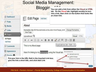 Social Media Management:
Blogging 101
FSU SLIS – Florida’s iSchool -- Florida State University, College of Communication & Information
You can add a link from either the Visual or HTML
tab. On the Visual tab, highlight word(s) to turn
into a link, then click on the button that looks like
an chain link.
Put your link in the URL field in the Inserted Link box;
give the link a short title, and click Add Link
 