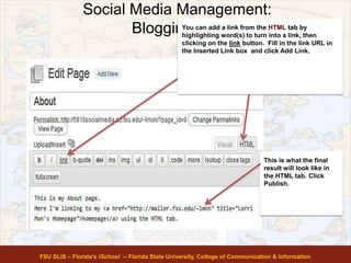 Social Media Management:
Blogging 101
FSU SLIS – Florida’s iSchool -- Florida State University, College of Communication & Information
You can add a link from the HTML tab by
highlighting word(s) to turn into a link, then
clicking on the link button. Fill in the link URL in
the Inserted Link box and click Add Link.
This is what the final
result will look like in
the HTML tab. Click
Publish.
 