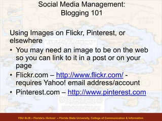 Social Media Management:
Blogging 101
FSU SLIS – Florida’s iSchool -- Florida State University, College of Communication & Information
Using Images on Flickr, Pinterest, or
elsewhere
• You may need an image to be on the web
so you can link to it in a post or on your
page
• Flickr.com – http://www.flickr.com/ -
requires Yahoo! email address/account
• Pinterest.com – http://www.pinterest.com
 