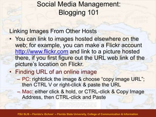 Social Media Management:
Blogging 101
FSU SLIS – Florida’s iSchool -- Florida State University, College of Communication & Information
Linking Images From Other Hosts
• You can link to images hosted elsewhere on the
web; for example, you can make a Flickr account
http://www.flickr.com and link to a picture hosted
there, if you first figure out the URL web link of the
picture’s location on Flickr.
• Finding URL of an online image
– PC: rightclick the image & choose “copy image URL”;
then CTRL V or right-click & paste the URL
– Mac: either click & hold, or CTRL-click & Copy Image
Address, then CTRL-click and Paste
 