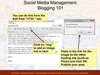 Social Media Management:
Blogging 101
FSU SLIS – Florida’s iSchool -- Florida State University, College of Communication & Information
You can do this from the
Edit Post “HTML” tab:
Click on “img”
to add an image
link in html Paste in the link for the
image on the other
hosting site (such as
Flickr) and click OK.
Publish your post.
 