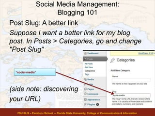 Social Media Management:
Blogging 101
Post Slug: A better link
Suppose I want a better link for my blog
post. In Posts > Categories, go and change
"Post Slug“
(side note: discovering
your URL)
FSU SLIS – Florida’s iSchool -- Florida State University, College of Communication & Information
“social-media”
 