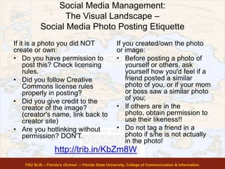 Social Media Management:
The Visual Landscape –
Social Media Photo Posting Etiquette
If it is a photo you did NOT
create or own:
• Do you have permission to
post this? Check licensing
rules.
• Did you follow Creative
Commons license rules
properly in posting?
• Did you give credit to the
creator of the image?
(creator's name, link back to
creator site)
• Are you hotlinking without
permission? DON'T.
If you created/own the photo
or image:
• Before posting a photo of
yourself or others, ask
yourself how you'd feel if a
friend posted a similar
photo of you, or if your mom
or boss saw a similar photo
of you;
• If others are in the
photo, obtain permission to
use their likeness!!
• Do not tag a friend in a
photo if s/he is not actually
in the photo!
FSU SLIS – Florida’s iSchool -- Florida State University, College of Communication & Information
http://trib.in/KbZm8W
 