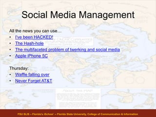 Social Media Management
All the news you can use…
• I've been HACKED!
• The Hash-hole
• The multifaceted problem of twerking and social media
• Apple iPhone 5C
Thursday:
• Waffle falling over
• Never Forget AT&T
FSU SLIS – Florida’s iSchool -- Florida State University, College of Communication & Information
 